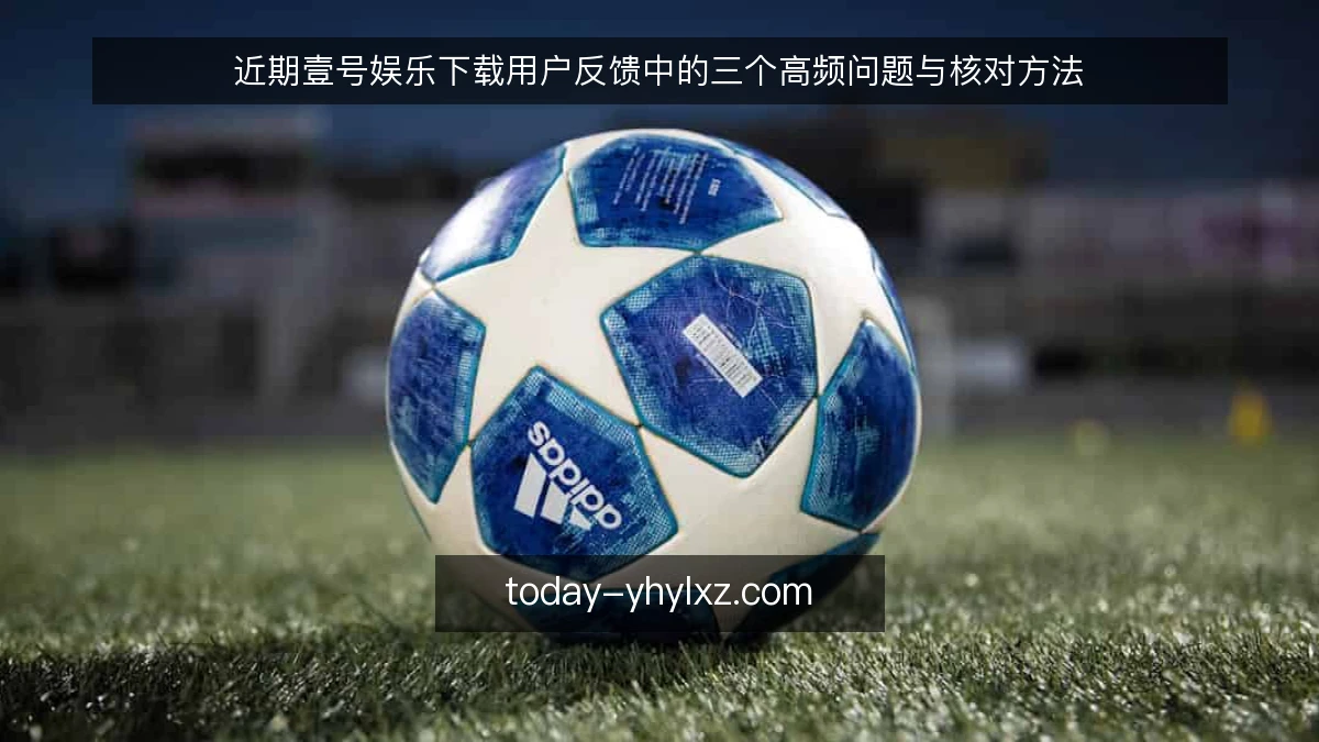 近期壹号娱乐下载用户反馈中的三个高频问题与核对方法